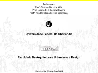 Professores 
Profa. Simone Barbosa Villa 
Prof. Juliano C. C. Batista Oliveira 
Profa. Rita De Cássia Pereira Saramago 
Universidade Federal De Uberlândia 
Faculdade De Arquitetura e Urbanismo e Design 
Uberlândia, Novembro 2014 
