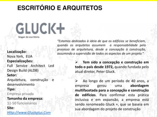 ESCRITÓRIO E ARQUITETOS 
 Tem sido a concepção e construção em 
todo o país desde 1972, quando fundada pelo 
atual diretor, Peter Gluck. 
 Ao longo de um período de 40 anos, a 
empresa gerou uma abordagem 
multifacetada para a concepção e construção 
de edifícios. Para confirmar esta prática 
inclusiva e em expansão, a empresa está 
sendo renomeado Gluck +, que se baseia em 
sua abordagem do projeto de construção 
Slogan do escritório. 
Localização: 
Nova York, EUA 
Especializações: 
Full Service Architect Led 
Design Build (ALDB) 
Setor: 
Arquitetura, construção e 
desenvolvimento 
Tipo: 
Empresa privada 
Tamanho da empresa: 
11-50 funcionários 
Site: 
Http://www.Gluckplus.Com 
͞Estamos dedicados à ideia de que os edifícios se beneficiam, 
quando os arquitetos assumem a responsabilidade pelo 
processo de arquitetura, desde a concepção à construção, 
assumindo a supervisão de todos os aspectos de um projeto.͟ 
 