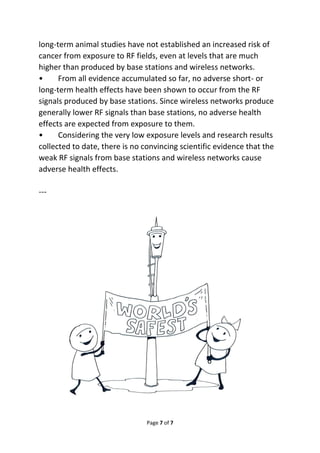 long-term animal studies have not established an increased risk of 
cancer from exposure to RF fields, even at levels that are much 
higher than produced by base stations and wireless networks. 
• From all evidence accumulated so far, no adverse short- or 
long-term health effects have been shown to occur from the RF 
signals produced by base stations. Since wireless networks produce 
generally lower RF signals than base stations, no adverse health 
effects are expected from exposure to them. 
• Considering the very low exposure levels and research results 
collected to date, there is no convincing scientific evidence that the 
weak RF signals from base stations and wireless networks cause 
adverse health effects. 
Page 7 of 7 
--- 
 