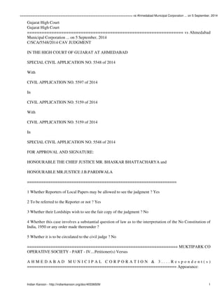 ================================================================ vs Ahmedabad Municipal Corporation ... on 5 September, 2014 
Gujarat High Court 
Gujarat High Court 
================================================================ vs Ahmedabad 
Municipal Corporation ... on 5 September, 2014 
C/SCA/5548/2014 CAV JUDGMENT 
IN THE HIGH COURT OF GUJARAT AT AHMEDABAD 
SPECIAL CIVIL APPLICATION NO. 5548 of 2014 
With 
CIVIL APPLICATION NO. 5597 of 2014 
In 
CIVIL APPLICATION NO. 5159 of 2014 
With 
CIVIL APPLICATION NO. 5159 of 2014 
In 
SPECIAL CIVIL APPLICATION NO. 5548 of 2014 
FOR APPROVAL AND SIGNATURE: 
HONOURABLE THE CHIEF JUSTICE MR. BHASKAR BHATTACHARYA and 
HONOURABLE MR.JUSTICE J.B.PARDIWALA 
================================================================ 
1 Whether Reporters of Local Papers may be allowed to see the judgment ? Yes 
2 To be referred to the Reporter or not ? Yes 
3 Whether their Lordships wish to see the fair copy of the judgment ? No 
4 Whether this case involves a substantial question of law as to the interpretation of the No Constitution of 
India, 1950 or any order made thereunder ? 
5 Whether it is to be circulated to the civil judge ? No 
================================================================ MUKTIPARK CO 
OPERATIVE SOCIETY - PART - IV....Petitioner(s) Versus 
A H M E D A B A D M U N I C I P A L C O R P O R A T I O N & 3 . . . . R e s p o n d e n t ( s ) 
================================================================ Appearance: 
Indian Kanoon - http://indiankanoon.org/doc/40336509/ 1 
 