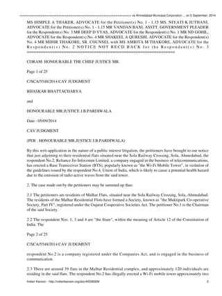 ================================================================ vs Ahmedabad Municipal Corporation ... on 5 September, 2014 
MS DIMPLE A THAKER, ADVOCATE for the Petitioner(s) No. 1 - 1.15 MS. NIYATI K JUTHANI, 
ADVOCATE for the Petitioner(s) No. 1 - 1.15 MR VANDAN BAXI, ASSTT. GOVERNMENT PLEADER 
for the Respondent(s) No. 3 MR DEEP D VYAS, ADVOCATE for the Respondent(s) No. 1 MR ND GOHIL, 
ADVOCATE for the Respondent(s) No. 4 MR SHAKEEL A QURESHI, ADVOCATE for the Respondent(s) 
No. 4 MR MIHIR THAKORE, SR. COUNSEL with MS AMRITA M THAKORE, ADVOCATE for the 
R e s p o n d e n t ( s ) N o . 2 N O T I C E N O T R E C D B A C K f o r t h e R e s p o n d e n t ( s ) N o . 3 
================================================================ 
CORAM: HONOURABLE THE CHIEF JUSTICE MR. 
Page 1 of 25 
C/SCA/5548/2014 CAV JUDGMENT 
BHASKAR BHATTACHARYA 
and 
HONOURABLE MR.JUSTICE J.B.PARDIWALA 
Date : 05/09/2014 
CAV JUDGMENT 
(PER : HONOURABLE MR.JUSTICE J.B.PARDIWALA) 
By this writ-application in the nature of a public interest litigation, the petitioners have brought to our notice 
that just adjoining to their residential flats situated near the Sola Railway Crossing, Sola, Ahmedabad, the 
respondent No.2, Reliance Jio Infocomm Limited, a company engaged in the business of telecommunications, 
has erected a Base Transceiver Station (BTS), popularly known as "the Wi-Fi Mobile Tower", in violation of 
the guidelines issued by the respondent No.4, Union of India, which is likely to cause a potential health hazard 
due to the emission of radio active waves from the said tower. 
2. The case made out by the petitioners may be summed up thus: 
2.1 The petitioners are residents of Malhar Flats, situated near the Sola Railway Crossing, Sola, Ahmedabad. 
The residents of the Malhar Residential Flots have formed a Society, known as "the Muktipark Co-operative 
Society, Part IV", registered under the Gujarat Cooperative Societies Act. The petitioner No.1 is the Chairman 
of the said Society. 
2.2 The respondent Nos. 1, 3 and 4 are "the State", within the meaning of Article 12 of the Constitution of 
India. The 
Page 2 of 25 
C/SCA/5548/2014 CAV JUDGMENT 
respondent No.2 is a company registered under the Companies Act, and is engaged in the business of 
communication. 
2.3 There are around 39 flats in the Malhar Residential complex, and approximately 120 individuals are 
residing in the said flats. The respondent No.2 has illegally erected a Wi-Fi mobile tower approximately two 
Indian Kanoon - http://indiankanoon.org/doc/40336509/ 2 
 