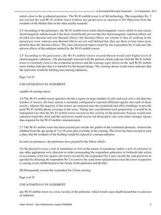================================================================ vs Ahmedabad Municipal Corporation ... on 5 September, 2014 
meters close to the residential premises. The Wi-Fi mobile tower is of 4G technology. The respondent No. 2 
has erected the said Wi-Fi mobile tower without any permission or sanction or No Objection from the 
residents of the Malhar flats or the other nearby residents. 
2.4 According to the petitioners, the Wi-Fi mobile tower emits electromagnetic waves which in turn causes 
electromagnetic radiation and it has been scientifically proven that the electromagnetic radiation effects are 
divided into thermal and non thermal effects; the thermal effects are similar to that of cooking in the 
microwave oven, whereas non-thermal effects are not well defined but, they are three to four times more 
harmful than the thermal effects. The inter-ministerial report issued by the respondent No.4 indicates the 
adverse effects of the radiation emitted by the Wi-Fi mobile towers. 
2.5 According to the petitioners, the Wi-Fi mobile towers erected therein would emit higher level of 
electromagnetic radiations. The photographs annexed with the petition clearly indicates that the Wi-Fi mobile 
tower is extremely close to the residential premises and the warning signs shown on the said Wi-Fi mobile 
tower further indicates that it is harmful for the human beings. The warning shown on the tower indicates that 
the said tower would be emitting non ionizing radiations, 
Page 3 of 25 
C/SCA/5548/2014 CAV JUDGMENT 
capable of causing cancer. 
2.6 The Wi-Fi mobile tower operators divide a region in large number of cells and each cell is divided into 
number of sectors, the base station is normally configured to transmit different signals into each of those 
sectors, wherein the majority of the towers are mounted near the residential and office buildings to provide 
good Wi-Fi mobile phone coverage to the users. Taking into consideration such proposition, it would be an 
undisputed fact that the Wi-Fi mobile tower located in the vicinity of the petitioner Society would emit 
radiation round the clock and the said tower would receive ten thousand to one crore times stronger signals 
than required for the Wi-Fi mobile communication. 
2.7 The Wi-Fi mobile tower has been erected just outside the garden of the residential premises, wherein the 
children from the age group of 3 to 18 years play everyday in the evening. The tower has been erected at such 
a place that the residents of the building would be exposed to constant radiation. 
In such circumstances, the petitioners have prayed for the follow reliefs:- 
(A) Be pleased to issue a writ of mandamus or writ in the nature of mandamus and/or a writ of certiorari or 
any other appropriate writ, direction or order commanding the respondent authorities to forthwith take action 
in accordance with law against the tower erected by the respondent No.2 just outside the said premises in 
question by directing the respondent No.1 to remove the same from said premises since the tower in question 
is causing severe health hazard to the family of the petitioner and the like; 
(B) Permanently restrain the respondent No.2 from erecting 
Page 4 of 25 
C/SCA/5548/2014 CAV JUDGMENT 
any Wi-Fi mobile tower in a close vicinity of the petitioner, which would cause health hazard due to emission 
of radiation; 
Indian Kanoon - http://indiankanoon.org/doc/40336509/ 3 
 