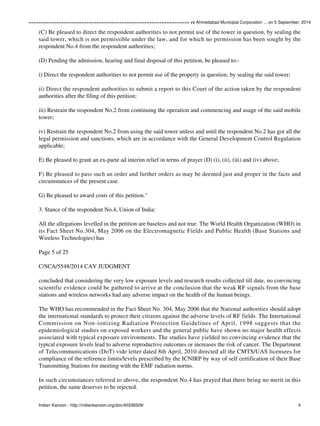 ================================================================ vs Ahmedabad Municipal Corporation ... on 5 September, 2014 
(C) Be pleased to direct the respondent authorities to not permit use of the tower in question, by sealing the 
said tower, which is not permissible under the law, and for which no permission has been sought by the 
respondent No.4 from the respondent authorities; 
(D) Pending the admission, hearing and final disposal of this petition, be pleased to:- 
i) Direct the respondent authorities to not permit use of the property in question, by sealing the said tower; 
ii) Direct the respondent authorities to submit a report to this Court of the action taken by the respondent 
authorities after the filing of this petition; 
iii) Restrain the respondent No.2 from continuing the operation and commencing and usage of the said mobile 
tower; 
iv) Restrain the respondent No.2 from using the said tower unless and until the respondent No.2 has got all the 
legal permission and sanctions, which are in accordance with the General Development Control Regulation 
applicable; 
E) Be pleased to grant an ex-parte ad interim relief in terms of prayer (D) (i), (ii), (iii) and (iv) above; 
F) Be pleased to pass such an order and further orders as may be deemed just and proper in the facts and 
circumstances of the present case. 
G) Be pleased to award costs of this petition." 
3. Stance of the respondent No.4, Union of India: 
All the allegations levelled in the petition are baseless and not true. The World Health Organization (WHO) in 
its Fact Sheet No.304, May 2006 on the Electromagnetic Fields and Public Health (Base Stations and 
Wireless Technologies) has 
Page 5 of 25 
C/SCA/5548/2014 CAV JUDGMENT 
concluded that considering the very low exposure levels and research results collected till date, no convincing 
scientific evidence could be gathered to arrive at the conclusion that the weak RF signals from the base 
stations and wireless networks had any adverse impact on the health of the human beings. 
The WHO has recommended in the Fact Sheet No. 304, May 2006 that the National authorities should adopt 
the international standards to protect their citizens against the adverse levels of RF fields. The International 
Commission on Non-ionizing Radiation Protection Guidelines of April, 1998 suggests that the 
epidemiological studies on exposed workers and the general public have shown no major health effects 
associated with typical exposure environments. The studies have yielded no convincing evidence that the 
typical exposure levels lead to adverse reproductive outcomes or increases the risk of cancer. The Department 
of Telecommunications (DoT) vide letter dated 8th April, 2010 directed all the CMTS/UAS licensees for 
compliance of the reference limits/levels prescribed by the ICNIRP by way of self certification of their Base 
Transmitting Stations for meeting with the EMF radiation norms. 
In such circumstances referred to above, the respondent No.4 has prayed that there being no merit in this 
petition, the same deserves to be rejected. 
Indian Kanoon - http://indiankanoon.org/doc/40336509/ 4 
 