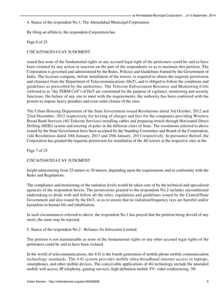 ================================================================ vs Ahmedabad Municipal Corporation ... on 5 September, 2014 
4. Stance of the respondent No.1, The Ahmedabad Municipal Corporation: 
By filing an affidavit, the respondent-Corporation has 
Page 6 of 25 
C/SCA/5548/2014 CAV JUDGMENT 
stated that none of the fundamental rights or any accrued legal right of the petitioners could be said to have 
been violated by any action or inaction on the part of the respondents so as to maintain this petition. The 
Corporation is governed and administered by the Rules, Policies and Guidelines framed by the Government of 
India. The licensee company, before installation of the towers, is required to obtain the requisite permission 
and clearance from the Department of Telecommunications (DoT), and is obliged to follow the conditions and 
guidelines as prescribed by the authorities. The Telecom Enforcement Resource and Monitoring Cells 
(referred to as "the TERM Cell") of DoT are constituted for the purpose of vigilance, monitoring and security 
functions. On failure of any site to meet with the requirements, the authority has been conferred with the 
powers to impose heavy penalties and even order closure of the sites. 
The Urban Housing Department of the State Government issued Resolutions dated 3rd October, 2012 and 
22nd December, 2012 respectively for levying of charges and fees for the companies providing Wireless 
Broad Band Services (4G Telecom Services) installing cables and preparing trench through Horizontal Direct 
Drilling (HDD) system and erecting of poles in the different cities of State. The resolutions referred to above 
issued by the State Government have been accepted by the Standing Committee and Board of the Corporation, 
vide Resolutions dated 10th January, 2013 and 29th January, 2013 respectively. In pursuance thereof, the 
Corporation has granted the requisite permission for installation of the 4G towers at the respective sites at the 
Page 7 of 25 
C/SCA/5548/2014 CAV JUDGMENT 
height admeasuring from 25 meters to 30 meters, depending upon the requirements and in conformity with the 
Rules and Regulations. 
The compliance and monitoring of the radiation levels would be taken care of by the technical and specialized 
agencies of the respondent herein. The permissions granted to the respondent No.2 includes unconditional 
undertaking to abide with and follow all the rules, regulations and guidelines issued by the Central/State 
Government and also issued by the DoT, so as to ensure that no radiation/frequency rays are harmful and/or 
hazardous to human life and inhabitation. 
In such circumstances referred to above, the respondent No.1 has prayed that the petition being devoid of any 
merit, the same may be rejected. 
5. Stance of the respondent No.2 - Reliance Jio Infocomm Limited: 
The petition is not maintainable as none of the fundamental rights or any other accrued legal rights of the 
petitioners could be said to have been violated. 
In the world of telecommunications, the 4-G is the fourth generation of mobile phone mobile communication 
technology standards. The 4-G system provides mobile ultra-broadband internet access to laptops, 
smartphones, and other mobile devices. The conceivable applications of 4G technology include the amended 
mobile web access, IP telephony, gaming services, high-definition mobile TV, video conferencing, 3D 
Indian Kanoon - http://indiankanoon.org/doc/40336509/ 5 
 