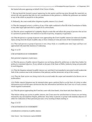 ================================================================ vs Ahmedabad Municipal Corporation ... on 5 September, 2014 
the learned advocate appearing on behalf of the Union of India. 
7. Having heard the learned counsel appearing for the parties and having gone through the materials on 
record, the only question that falls for our consideration in this petition is, whether the petitioners are entitled 
to any of the reliefs as prayed for in the petition. 
8. Ordinarily, the court would allow litigation in public interest if it is found : 
(i) That the impugned action is violative of any of the rights enshrined in Part III of the Constitution of India 
or any other legal right and relief is sought for its enforcement; 
(ii) That the action complained of is palpably illegal or mala fide and affects the group of persons who are not 
in a position to protect their own interest on account of poverty, incapacity or ignorance; 
(iii) That the person or a group of persons were approaching the Court in public interest for redressal of public 
injury arising from the breach of public duty or from violation of some provision of the Constitutional law; 
(iv) That such person or group of persons is not a busy body or a meddlesome inter-loper and have not 
approached with mala fide intention of vindicating 
Page 11 of 25 
C/SCA/5548/2014 CAV JUDGMENT 
their personal vengeance or grievance; 
(v) That the process of public interest litigation was not being abused by politicians or other busy bodies for 
political or unrelated objective. Every default on the part of the State or Public Authority being not justiciable 
in such litigation; 
(vi) That the litigation initiated in public interest was such that if not remedied or prevented would weaken the 
faith of the common man in the institution of the judiciary and the democratic set up of the country; 
(vii) That the State action was being tried to be covered under the carpet and intended to be thrown out on 
technicalities; 
(viii) Public interest litigation may be initiated either upon a petition filed or on the basis of a letter or other 
information received but upon satisfaction that the information laid before the Court was of such a nature 
which required examination; 
(ix) That the person approaching the Court has come with clean hands, clean heart and clean objectives; 
That before taking any action in public interest, the Court must be satisfied that its forum was not being 
misused by any unscrupulous litigant, politicians, busy body or persons or groups with malafide objective of 
either for vindication of their personal grievance or by resorting to black-mailing or 
Page 12 of 25 
C/SCA/5548/2014 CAV JUDGMENT 
considerations extraneous to public interest. 
Indian Kanoon - http://indiankanoon.org/doc/40336509/ 7 
 