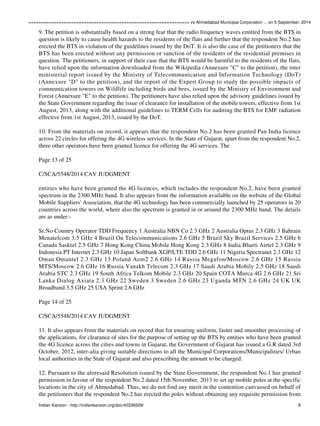 ================================================================ vs Ahmedabad Municipal Corporation ... on 5 September, 2014 
9. The petition is substantially based on a strong fear that the radio frequency waves emitted from the BTS in 
question is likely to cause health hazards to the residents of the flats and further that the respondent No.2 has 
erected the BTS in violation of the guidelines issued by the DoT. It is also the case of the petitioners that the 
BTS has been erected without any permission or sanction of the residents of the residential premises in 
question. The petitioners, in support of their case that the BTS would be harmful to the residents of the flats, 
have relied upon the information downloaded from the Wikipedia (Annexure "C" to the petition), the inter 
ministerial report issued by the Ministry of Telecommunication and Information Technology (DoT) 
(Annexure "D" to the petition), and the report of the Expert Group to study the possible impacts of 
communication towers on Wildlife including birds and bees, issued by the Ministry of Environment and 
Forest (Annexure "E" to the petition). The petitioners have also relied upon the advisory guidelines issued by 
the State Government regarding the issue of clearance for installation of the mobile towers, effective from 1st 
August, 2013, along with the additional guidelines to TERM Cells for auditing the BTS for EMF radiation 
effective from 1st August, 2013, issued by the DoT. 
10. From the materials on record, it appears that the respondent No.2 has been granted Pan India licence 
across 22 circles for offering the 4G wireless services. In the State of Gujarat, apart from the respondent No.2, 
three other operators have been granted licence for offering the 4G services. The 
Page 13 of 25 
C/SCA/5548/2014 CAV JUDGMENT 
entities who have been granted the 4G licences, which includes the respondent No.2, have been granted 
spectrum in the 2300 MHz band. It also appears from the information available on the website of the Global 
Mobile Suppliers' Association, that the 4G technology has been commercially launched by 25 operators in 20 
countries across the world, where also the spectrum is granted in or around the 2300 MHz band. The details 
are as under:- 
Sr.No Country Operator TDD Frequency 1 Australia NBN Co 2.3 GHz 2 Australia Optus 2.3 GHz 3 Bahrain 
Menatelcom 3.5 GHz 4 Brazil On Telecommunications 2.6 GHz 5 Brazil Sky Brazil Services 2.5 GHz 6 
Canada Sasktel 2.5 GHz 7 Hong Kong China Mobile Hong Kong 2.3 GHz 8 India Bharti Airtel 2.3 GHz 9 
Indonesia PT Internet 2.3 GHz 10 Japan Softbank XGP/LTE TDD 2.6 GHz 11 Nigeria Spectranet 2.3 GHz 12 
Oman Omantel 2.3 GHz 13 Poland Aem2 2.6 GHz 14 Russia Megafon/Moscow 2.6 GHz 15 Russia 
MTS/Moscow 2.6 GHz 16 Russia Vanakh Telecom 2.3 GHz 17 Saudi Arabia Mobily 2.5 GHz 18 Saudi 
Arabia STC 2.3 GHz 19 South Africa Telkom Mobile 2.3 GHz 20 Spain COTA Murca 4G 2.6 GHz 21 Sri 
Lanka Dialog Axiata 2.3 GHz 22 Sweden 3 Sweden 2.6 GHz 23 Uganda MTN 2.6 GHz 24 UK UK 
Broadband 3.5 GHz 25 USA Sprint 2.6 GHz 
Page 14 of 25 
C/SCA/5548/2014 CAV JUDGMENT 
11. It also appears from the materials on record that for ensuring uniform, faster and smoother processing of 
the applications, for clearance of sites for the purpose of setting up the BTS by entities who have been granted 
the 4G licence across the cities and towns in Gujarat, the Government of Gujarat has issued a G.R dated 3rd 
October, 2012, inter-alia giving suitable directions to all the Municipal Corporations/Municipalities/ Urban 
local authorities in the State of Gujarat and also prescribing the amount to be charged. 
12. Pursuant to the aforesaid Resolution issued by the State Government, the respondent No.1 has granted 
permission in favour of the respondent No.2 dated 15th November, 2013 to set up mobile poles at the specific 
locations in the city of Ahmedabad. Thus, we do not find any merit in the contention canvassed on behalf of 
the petitioners that the respondent No.2 has erected the poles without obtaining any requisite permission from 
Indian Kanoon - http://indiankanoon.org/doc/40336509/ 8 
 