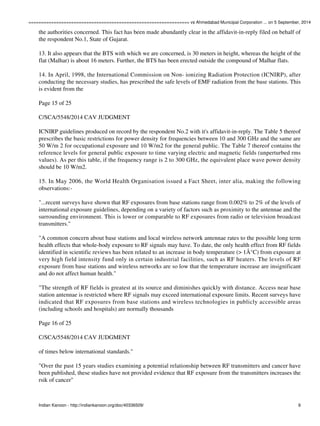 ================================================================ vs Ahmedabad Municipal Corporation ... on 5 September, 2014 
the authorities concerned. This fact has been made abundantly clear in the affidavit-in-reply filed on behalf of 
the respondent No.1, State of Gujarat. 
13. It also appears that the BTS with which we are concerned, is 30 meters in height, whereas the height of the 
flat (Malhar) is about 16 meters. Further, the BTS has been erected outside the compound of Malhar flats. 
14. In April, 1998, the International Commission on Non- ionizing Radiation Protection (ICNIRP), after 
conducting the necessary studies, has prescribed the safe levels of EMF radiation from the base stations. This 
is evident from the 
Page 15 of 25 
C/SCA/5548/2014 CAV JUDGMENT 
ICNIRP guidelines produced on record by the respondent No.2 with it's affidavit-in-reply. The Table 5 thereof 
prescribes the basic restrictions for power density for frequencies between 10 and 300 GHz and the same are 
50 W/m 2 for occupational exposure and 10 W/m2 for the general public. The Table 7 thereof contains the 
reference levels for general public exposure to time varying electric and magnetic fields (unperturbed rms 
values). As per this table, if the frequency range is 2 to 300 GHz, the equivalent place wave power density 
should be 10 W/m2. 
15. In May 2006, the World Health Organisation issued a Fact Sheet, inter alia, making the following 
observations:- 
"...recent surveys have shown that RF exposures from base stations range from 0.002% to 2% of the levels of 
international exposure guidelines, depending on a variety of factors such as proximity to the antennae and the 
surrounding environment. This is lower or comparable to RF exposures from radio or television broadcast 
transmitters." 
"A common concern about base stations and local wireless network antennae rates to the possible long term 
health effects that whole-body exposure to RF signals may have. To date, the only health effect from RF fields 
identified in scientific reviews has been related to an increase in body temperature (> 1Â°C) from exposure at 
very high field intensity fund only in certain industrial facilities, such as RF heaters. The levels of RF 
exposure from base stations and wireless networks are so low that the temperature increase are insignificant 
and do not affect human health." 
"The strength of RF fields is greatest at its source and diminishes quickly with distance. Access near base 
station antennae is restricted where RF signals may exceed international exposure limits. Recent surveys have 
indicated that RF exposures from base stations and wireless technologies in publicly accessible areas 
(including schools and hospitals) are normally thousands 
Page 16 of 25 
C/SCA/5548/2014 CAV JUDGMENT 
of times below international standards." 
"Over the past 15 years studies examining a potential relationship between RF transmitters and cancer have 
been published, these studies have not provided evidence that RF exposure from the transmitters increases the 
rsik of cancer" 
Indian Kanoon - http://indiankanoon.org/doc/40336509/ 9 
 