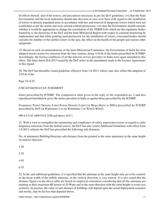 ================================================================ vs Ahmedabad Municipal Corporation ... on 5 September, 2014 
ill-effects thereof, and of the towers, and precautions necessary as per the DoT guidelines, (vi) that the State 
Governments and the local authorities should take decision on case-wise basis with regard to the installation 
of towers in densely populated areas in accordance with law and removal of dangerous towers which were not 
established as per the norms and were erected without permission, (vii) that the Government should consider 
whether it would be appropriate to change the constitution of the TERM Cells which are the regulatory bodies 
framed by it, the directions of the DoT and the Inter-Ministerial Report with respect to constant monitoring be 
implemented and that while granting such permission for the installation of towers, concerned bodies should 
consider the number of the mobile towers in the area, the effect on the health of the people and various other 
safeguards. 
19. Based on such recommendations of the Inter-Ministerial Committee, the Government of India has now 
adopted stricter norms for emission from the base stations, being 1/10 th of the limits prescribed by ICNIRP. 
Accordingly, the licence conditions of all the telecom service providers in India were again amended to this 
effect. The letter dated 26.6.2013 issued by the DoT refers to the amendment made to the Licence Agreements 
in this regard. 
20. The DoT has thereafter issued guidelines effective from 1.8.2013, which, inter alia, reflect the adoption of 
1/10 th of the 
Page 19 of 25 
C/SCA/5548/2014 CAV JUDGMENT 
limits prescribed by ICNIRP. The comparative table given in the reply of the respondent no. 2 and also 
reproduced hereinbelow gives the norms prevalent in India as against those prescribed by the ICNIRP: 
Frequency Power Density Limit Power Density Limit (in Mega Hertz or MHz) prescribed by ICNIRP 
prescribed by DoT (in Watt/meter 2 or (in Watt/meter 2 or W/m2) W/m2) 
900 4.5 0.45 1800 9 0.9 2100 and above 10.5 1 
21. With a view to strengthen the monitoring and compliance of safety aspects/provisions in regard to radio 
frequency emissions from the mobile towers, the DoT has also issued Additional Guidelines with effect from 
1.8.2013, wherein the DoT has prescribed the following safe distances: 
No. of antenna(e) Building/Structure safe distance from the pointed in the same antenna(e) at the same height 
(in meters) direction 
1 20 
2 35 
4 45 
6 55 
22. In the said additional guidelines, it is specified that the antennae at the same height only are to be counted, 
as the beam width of the mobile antennae, in the vertical direction, is very narrow. It is also stated that the 
distance figures in the above table are based on empirical estimation considering that all the antennae are 
emitting at their maximum RF power of 20 Watts and in the same direction with the same height (a worst case 
scenario). In practise, the value of safe distance of buildings will depend upon the actual deployment scenarios 
and mostly, may be far less than depicted above. 
Indian Kanoon - http://indiankanoon.org/doc/40336509/ 11 
 