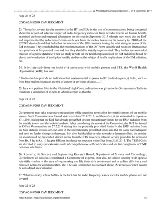 ================================================================ vs Ahmedabad Municipal Corporation ... on 5 September, 2014 
Page 20 of 25 
C/SCA/5548/2014 CAV JUDGMENT 
23. Thereafter, several faculty members at the IITs and IISc in the area of communications, being concerned 
about the reports of adverse impact of radio frequency radiation from cellular towers on human health, 
examined the issue and prepared a Statement on the issue in September 2013 wherein they noted that the DoT 
had implemented the reduction of emission levels from the mobile towers in the country to 1/10 th of the 
ICNIRP standards and that India thus became one of the 10% countries having the most stringent norms of the 
EM exposure. They concluded that the recommendations of the DoT were sensible and based on international 
best practises at this point of time and that they should be strictly implemented. They further recommended 
creation of a public database where all study reports on the health implication of the EM radiation should be 
placed and conduction of multiple scientific studies on the subject of health implications of the EM radiation, 
etc. 
24. In its latest advisory on health risk associated with mobile phones and BTS, the World Health 
Organisation (WHO) has said: 
" Studies to date provide no indication that environmental exposure to RF (radio-frequency) fields, such as 
from base stations increases the risk of cancer or any other disease.......". 
25. In a writ petition filed in the Allahabad High Court, a direction was given to the Government of India to 
constitute a committee of experts to submit a report so that the 
Page 21 of 25 
C/SCA/5548/2014 CAV JUDGMENT 
Government may take necessary precautions while granting permission for establishment of the mobile 
towers. Such Committee was formed vide letter dated 20.8.2013, and thereafter, it has submitted its report on 
17.1.2014 stating that the DoT has already prescribed stricter precautionary limits for the EMF radiation from 
the mobile towers and the mobile handsets. After considering the report of the Committee, the DoT has issued 
an Office Memorandum on 27.2.2014 stating that the presently prescribed limits for the EMF radiation from 
the base stations in India are one tenth of the internationally prescribed limits and that the same were adequate 
and need no further change at that stage. It is also decided that in order to make a deterrent effect, the penalty 
for violation of the prescribed stricter norms from the BTS towers by telecom service providers be increased 
from Rs. 5 lac to Rs. 10 lac per BTS per incidence per operator with effect from 20.11.2013. The TERM Cells 
are directed to carry out extensive audit of comprehensive self certificates and site for compliance of EMF 
radiation safe limits. 
26. Recently, the Science and Engineering Research Board, Department of Science and Technology, 
Government of India has constituted a Committee of experts, inter alia, to initiate country wide special 
scientific studies in the area of engineering and life form risk assessment and to define efficiency and 
emission norms for communication, etc. The said Committee has received about 150 proposals which would 
be considered and evaluated. 
27. What has really left us baffled is the fact that the radio frequency waves used for mobile phones are not 
covered 
Page 22 of 25 
C/SCA/5548/2014 CAV JUDGMENT 
Indian Kanoon - http://indiankanoon.org/doc/40336509/ 12 
 