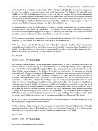 ================================================================ vs Ahmedabad Municipal Corporation ... on 5 September, 2014 
under the definition of "radiation" as given in the Atomic Energy Act, 1962 and the non-ionizing radiations do 
not have the capability to ionize the matter with which they interact. The Radiation Protection Division 
(NRPB) of the U.K. Health Protection Agency in the year 2000 has reported that the balance of evidence 
indicates that there is no general risk to the health of the people living near the base stations on the basis that 
the exposures are expected to be small fractions of guidelines. The scientific data would indicate that the use 
of the mobile phone, AM Radio, FM Radio etc. is more harmful to the human beings compared to the power 
emission from the Base Transceiver Stations and that of the Mobile Towers. 
28. A Division Bench of the Kerala High Court in the case of Reliance Infocom Ltd. Vs. Chemanchery Grama 
Panchayat and ors., reported in AIR 2007 Kerala 33 has observed that the surveys conducted in proximity to 
the base stations indicated that the public was exposed to extremely low intensity RF fields in the environment 
and all the evidences indicated that they were unlikely to pose the risk to health. 
29. We may quote some of the observations of the Division Bench of the Kerala High Court, as contained in 
paragraph 5 of the judgment, which has been relied upon by the respondent No.2. 
5. We have already found that RF exposures from Mobile Base Stations are much less than from radio, FM 
radio and television transmissions and that the consensus of scientific community is that the radiation from 
Mobile Phone Base Stations is far too low to produce health hazards if people are kept away from direct 
access to the antenna and the overall evidence indicates that they are 
Page 23 of 25 
C/SCA/5548/2014 CAV JUDGMENT 
unlikely to pose a risk to health. The strength of radio frequency fields in front of the antennae varies with the 
distance. Persons standing directly in front of the antennae in these high density zones will get higher 
exposures. We have also found that the height of Mobile Base Station antennae is normally 36 metres and the 
effect of radio waves depends on the distance from the base stations since the antennae are directed 
horizontally with a 5 degree downwards tilt. Human studies pertaining to base stations conducted by Santini R 
et al (2002), Bortkiewicz et al (2004) and Hutter and kundi et at (2006) do not report any quantitative 
parameters related to health hazards. Therefore it can safely be concluded that the permission granted for 
installation of Mobile Base Station by the Panchayat would not cause as such any health hazards nor will it 
affect the fundamental rights guaranteed to citizens under Article 21 of the Constitution. Right to life 
enshrined under Article 21 includes all those aspects of life which make life meaningful, complex and worth 
living. Development of technology has its own ill-effects on human beings, but, at times people will have to 
put up with that at the cost of their advantages. Petitioner and others for installing towers will have necessarily 
to comply with the statutory provisions contained in Chapter XIX of the Kerala Municipal Building Rules, 
1999 which permits construction of telecommunication towers over buildings. Petitioner has submitted that it 
has already satisfied all those conditions and in such circumstance Panchayat has granted the licence. 
30. We are in respectful agreement with the aforenoted observations made by the Division Bench of the 
Kerala High Court, and propose to follow the same. 
31. Before parting with this matter, we deem it necessary to mention that the concerned authorities should, by 
way of communication through T.V., Radio etc. bring it to the notice of the people at large that there is no 
reason for them to fear the erection of the Base Transceiver Station, known as the Wi-Fi 
Page 24 of 25 
C/SCA/5548/2014 CAV JUDGMENT 
Indian Kanoon - http://indiankanoon.org/doc/40336509/ 13 
 