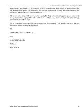 ================================================================ vs Ahmedabad Municipal Corporation ... on 5 September, 2014 
Mobile Tower. The reason why we are saying so is that the impression in the mind of a common man is that 
the Wi-Fi Mobile Towers erected all over the State has the potential to cause health hazard due to the 
emission of radio active waves from the said tower. 
32. In view of the aforesaid discussion, we have reached to the conclusion that the petitioners are not entitled 
to any of the reliefs as prayed for in the petition. The petition, being devoid of any merit, is accordingly 
ordered to be rejected. No costs. 
33. In view of the order passed in the main petition, the connected Civil Applications have become 
infructuous and are accordingly, disposed of. 
Sd/- 
(BHASKAR BHATTACHARYA, C.J.) 
Sd/- 
(J.B.PARDIWALA, J.) 
Mohandas 
Page 25 of 25 
Indian Kanoon - http://indiankanoon.org/doc/40336509/ 14 
 
