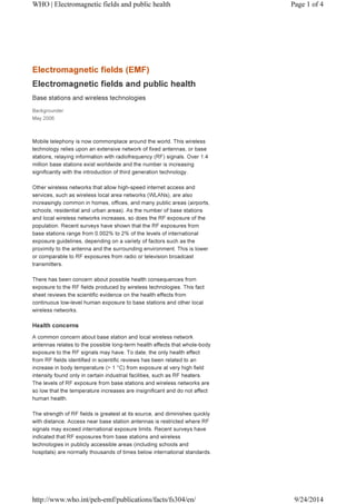 WHO | Electromagnetic fields and public health Page 1 of 4 
Electromagnetic fields (EMF) 
Electromagnetic fields and public health 
Base stations and wireless technologies 
Backgrounder 
May 2006 
Mobile telephony is now commonplace around the world. This wireless 
technology relies upon an extensive network of fixed antennas, or base 
stations, relaying information with radiofrequency (RF) signals. Over 1.4 
million base stations exist worldwide and the number is increasing 
significantly with the introduction of third generation technology. 
Other wireless networks that allow high-speed internet access and 
services, such as wireless local area networks (WLANs), are also 
increasingly common in homes, offices, and many public areas (airports, 
schools, residential and urban areas). As the number of base stations 
and local wireless networks increases, so does the RF exposure of the 
population. Recent surveys have shown that the RF exposures from 
base stations range from 0.002% to 2% of the levels of international 
exposure guidelines, depending on a variety of factors such as the 
proximity to the antenna and the surrounding environment. This is lower 
or comparable to RF exposures from radio or television broadcast 
transmitters. 
There has been concern about possible health consequences from 
exposure to the RF fields produced by wireless technologies. This fact 
sheet reviews the scientific evidence on the health effects from 
continuous low-level human exposure to base stations and other local 
wireless networks. 
Health concerns 
A common concern about base station and local wireless network 
antennas relates to the possible long-term health effects that whole-body 
exposure to the RF signals may have. To date, the only health effect 
from RF fields identified in scientific reviews has been related to an 
increase in body temperature (> 1 °C) from exposure at very high field 
intensity found only in certain industrial facilities, such as RF heaters. 
The levels of RF exposure from base stations and wireless networks are 
so low that the temperature increases are insignificant and do not affect 
human health. 
The strength of RF fields is greatest at its source, and diminishes quickly 
with distance. Access near base station antennas is restricted where RF 
signals may exceed international exposure limits. Recent surveys have 
indicated that RF exposures from base stations and wireless 
technologies in publicly accessible areas (including schools and 
hospitals) are normally thousands of times below international standards. 
http://www.who.int/peh-emf/publications/facts/fs304/en/ 9/24/2014 
 