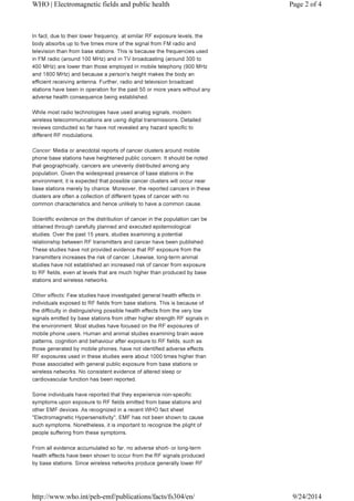 WHO | Electromagnetic fields and public health Page 2 of 4 
In fact, due to their lower frequency, at similar RF exposure levels, the 
body absorbs up to five times more of the signal from FM radio and 
television than from base stations. This is because the frequencies used 
in FM radio (around 100 MHz) and in TV broadcasting (around 300 to 
400 MHz) are lower than those employed in mobile telephony (900 MHz 
and 1800 MHz) and because a person's height makes the body an 
efficient receiving antenna. Further, radio and television broadcast 
stations have been in operation for the past 50 or more years without any 
adverse health consequence being established. 
While most radio technologies have used analog signals, modern 
wireless telecommunications are using digital transmissions. Detailed 
reviews conducted so far have not revealed any hazard specific to 
different RF modulations. 
Cancer: Media or anecdotal reports of cancer clusters around mobile 
phone base stations have heightened public concern. It should be noted 
that geographically, cancers are unevenly distributed among any 
population. Given the widespread presence of base stations in the 
environment, it is expected that possible cancer clusters will occur near 
base stations merely by chance. Moreover, the reported cancers in these 
clusters are often a collection of different types of cancer with no 
common characteristics and hence unlikely to have a common cause. 
Scientific evidence on the distribution of cancer in the population can be 
obtained through carefully planned and executed epidemiological 
studies. Over the past 15 years, studies examining a potential 
relationship between RF transmitters and cancer have been published. 
These studies have not provided evidence that RF exposure from the 
transmitters increases the risk of cancer. Likewise, long-term animal 
studies have not established an increased risk of cancer from exposure 
to RF fields, even at levels that are much higher than produced by base 
stations and wireless networks. 
Other effects: Few studies have investigated general health effects in 
individuals exposed to RF fields from base stations. This is because of 
the difficulty in distinguishing possible health effects from the very low 
signals emitted by base stations from other higher strength RF signals in 
the environment. Most studies have focused on the RF exposures of 
mobile phone users. Human and animal studies examining brain wave 
patterns, cognition and behaviour after exposure to RF fields, such as 
those generated by mobile phones, have not identified adverse effects. 
RF exposures used in these studies were about 1000 times higher than 
those associated with general public exposure from base stations or 
wireless networks. No consistent evidence of altered sleep or 
cardiovascular function has been reported. 
Some individuals have reported that they experience non-specific 
symptoms upon exposure to RF fields emitted from base stations and 
other EMF devices. As recognized in a recent WHO fact sheet 
"Electromagnetic Hypersensitivity", EMF has not been shown to cause 
such symptoms. Nonetheless, it is important to recognize the plight of 
people suffering from these symptoms. 
From all evidence accumulated so far, no adverse short- or long-term 
health effects have been shown to occur from the RF signals produced 
by base stations. Since wireless networks produce generally lower RF 
http://www.who.int/peh-emf/publications/facts/fs304/en/ 9/24/2014 
 