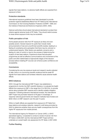 WHO | Electromagnetic fields and public health Page 3 of 4 
signals than base stations, no adverse health effects are expected from 
exposure to them. 
Protection standards 
International exposure guidelines have been developed to provide 
protection against established effects from RF fields by the International 
Commission on Non-Ionizing Radiation Protection (ICNIRP, 1998) and 
the Institute of Electrical and Electronic Engineers (IEEE, 2005). 
National authorities should adopt international standards to protect their 
citizens against adverse levels of RF fields. They should restrict access 
to areas where exposure limits may be exceeded. 
Public perception of risk 
Some people perceive risks from RF exposure as likely and even 
possibly severe. Several reasons for public fear include media 
announcements of new and unconfirmed scientific studies, leading to a 
feeling of uncertainty and a perception that there may be unknown or 
undiscovered hazards. Other factors are aesthetic concerns and a 
feeling of a lack of control or input to the process of determining the 
location of new base stations. Experience shows that education 
programmes as well as effective communications and involvement of the 
public and other stakeholders at appropriate stages of the decision 
process before installing RF sources can enhance public confidence and 
acceptability. 
Conclusions 
Considering the very low exposure levels and research results collected 
to date, there is no convincing scientific evidence that the weak RF 
signals from base stations and wireless networks cause adverse health 
effects. 
WHO Initiatives 
WHO, through the International EMF Project, has established a 
programme to monitor the EMF scientific literature, to evaluate the health 
effects from exposure to EMF in the range from 0 to 300 GHz, to provide 
advice about possible EMF hazards and to identify suitable mitigation 
measures. Following extensive international reviews, the International 
EMF Project has promoted research to fill gaps in knowledge. In 
response national governments and research institutes have funded over 
$250 million on EMF research over the past 10 years. 
While no health effects are expected from exposure to RF fields from 
base stations and wireless networks, research is still being promoted by 
WHO to determine whether there are any health consequences from the 
higher RF exposures from mobile phones. 
The International Agency for Research on Cancer (IARC), a WHO 
specialized agency, is expected to conduct a review of cancer risk from 
RF fields in 2006-2007 and the International EMF Project will then 
undertake an overall health risk assessment for RF fields in 2007-2008. 
Further Reading 
http://www.who.int/peh-emf/publications/facts/fs304/en/ 9/24/2014 
 
