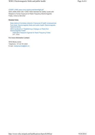 WHO | Electromagnetic fields and public health Page 4 of 4 
ICNIRP (1998) www.icnirp.org/documents/emfgdl.pdf 
IEEE (2006) IEEE C95.1-2005 "IEEE Standard for Safety Levels with 
Respect to Human Exposure to Radio Frequency Electromagnetic 
Fields, 3 kHz to 300 GHz" 
Related links 
Base stations & wireless networks: Exposures & health consequences 
Fact sheet: Electromagnetic fields and public health: Electromagnetic 
Hypersensitivity 
WHO handbook on "Establishing a Dialogue on Risks from 
Electromagnetic Fields" 
2006 WHO Research Agenda for Radio Frequency Fields 
pdf, 100kb 
For more information contact: 
WHO Media centre 
Telephone: +41 22 791 2222 
E-mail: mediainquiries@who.int 
http://www.who.int/peh-emf/publications/facts/fs304/en/ 9/24/2014 
 