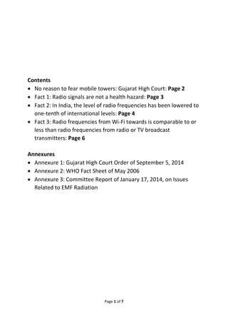 Contents 
 No reason to fear mobile towers: Gujarat High Court: Page 2 
 Fact 1: Radio signals are not a health hazard: Page 3 
 Fact 2: In India, the level of radio frequencies has been lowered to 
one-tenth of international levels: Page 4 
 Fact 3: Radio frequencies from Wi-Fi towards is comparable to or 
less than radio frequencies from radio or TV broadcast 
transmitters: Page 6 
Annexures 
 Annexure 1: Gujarat High Court Order of September 5, 2014 
 Annexure 2: WHO Fact Sheet of May 2006 
 Annexure 3: Committee Report of January 17, 2014, on Issues 
Page 1 of 7 
Related to EMF Radiation 
 