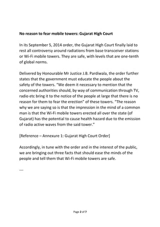 No reason to fear mobile towers: Gujarat High Court 
In its September 5, 2014 order, the Gujarat High Court finally laid to 
rest all controversy around radiations from base transceiver stations 
or Wi-Fi mobile towers. They are safe, with levels that are one-tenth 
of global norms. 
Delivered by Honourable Mr Justice J.B. Pardiwala, the order further 
states that the government must educate the people about the 
safety of the towers. “We deem it necessary to mention that the 
concerned authorities should, by way of communication through TV, 
radio etc bring it to the notice of the people at large that there is no 
reason for them to fear the erection” of these towers. “The reason 
why we are saying so is that the impression in the mind of a common 
man is that the Wi-Fi mobile towers erected all over the state (of 
Gujarat) has the potential to cause health hazard due to the emission 
of radio active waves from the said tower.” 
[Reference – Annexure 1: Gujarat High Court Order] 
Accordingly, in tune with the order and in the interest of the public, 
we are bringing out three facts that should ease the minds of the 
people and tell them that Wi-Fi mobile towers are safe. 
Page 2 of 7 
--- 
 