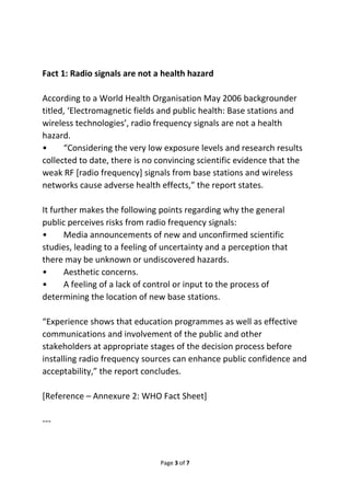 Fact 1: Radio signals are not a health hazard 
According to a World Health Organisation May 2006 backgrounder 
titled, ‘Electromagnetic fields and public health: Base stations and 
wireless technologies’, radio frequency signals are not a health 
hazard. 
• “Considering the very low exposure levels and research results 
collected to date, there is no convincing scientific evidence that the 
weak RF [radio frequency] signals from base stations and wireless 
networks cause adverse health effects,” the report states. 
It further makes the following points regarding why the general 
public perceives risks from radio frequency signals: 
• Media announcements of new and unconfirmed scientific 
studies, leading to a feeling of uncertainty and a perception that 
there may be unknown or undiscovered hazards. 
• Aesthetic concerns. 
• A feeling of a lack of control or input to the process of 
determining the location of new base stations. 
“Experience shows that education programmes as well as effective 
communications and involvement of the public and other 
stakeholders at appropriate stages of the decision process before 
installing radio frequency sources can enhance public confidence and 
acceptability,” the report concludes. 
[Reference – Annexure 2: WHO Fact Sheet] 
Page 3 of 7 
--- 
 