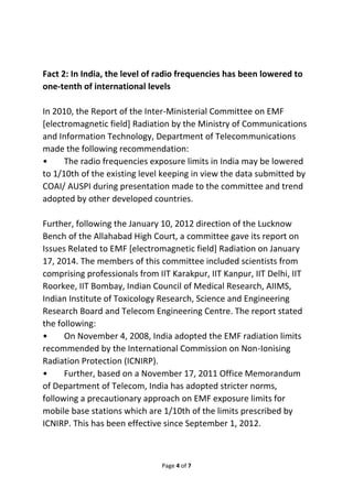 Fact 2: In India, the level of radio frequencies has been lowered to 
one-tenth of international levels 
In 2010, the Report of the Inter-Ministerial Committee on EMF 
[electromagnetic field] Radiation by the Ministry of Communications 
and Information Technology, Department of Telecommunications 
made the following recommendation: 
• The radio frequencies exposure limits in India may be lowered 
to 1/10th of the existing level keeping in view the data submitted by 
COAI/ AUSPI during presentation made to the committee and trend 
adopted by other developed countries. 
Further, following the January 10, 2012 direction of the Lucknow 
Bench of the Allahabad High Court, a committee gave its report on 
Issues Related to EMF [electromagnetic field] Radiation on January 
17, 2014. The members of this committee included scientists from 
comprising professionals from IIT Karakpur, IIT Kanpur, IIT Delhi, IIT 
Roorkee, IIT Bombay, Indian Council of Medical Research, AIIMS, 
Indian Institute of Toxicology Research, Science and Engineering 
Research Board and Telecom Engineering Centre. The report stated 
the following: 
• On November 4, 2008, India adopted the EMF radiation limits 
recommended by the International Commission on Non-Ionising 
Radiation Protection (ICNIRP). 
• Further, based on a November 17, 2011 Office Memorandum 
of Department of Telecom, India has adopted stricter norms, 
following a precautionary approach on EMF exposure limits for 
mobile base stations which are 1/10th of the limits prescribed by 
ICNIRP. This has been effective since September 1, 2012. 
Page 4 of 7 
 