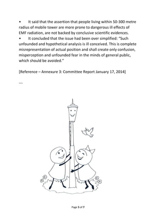 • It said that the assertion that people living within 50-300 metre 
radius of mobile tower are more prone to dangerous ill effects of 
EMF radiation, are not backed by conclusive scientific evidences. 
• It concluded that the issue had been over simplified: “Such 
unfounded and hypothetical analysis is ill conceived. This is complete 
misrepresentation of actual position and shall create only confusion, 
misperception and unfounded fear in the minds of general public, 
which should be avoided.” 
[Reference – Annexure 3: Committee Report January 17, 2014] 
Page 5 of 7 
--- 
 