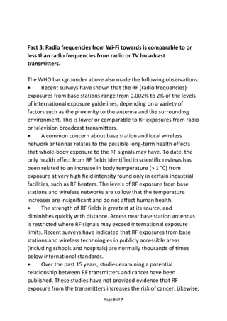 Fact 3: Radio frequencies from Wi-Fi towards is comparable to or 
less than radio frequencies from radio or TV broadcast 
transmitters. 
The WHO backgrounder above also made the following observations: 
• Recent surveys have shown that the RF (radio frequencies) 
exposures from base stations range from 0.002% to 2% of the levels 
of international exposure guidelines, depending on a variety of 
factors such as the proximity to the antenna and the surrounding 
environment. This is lower or comparable to RF exposures from radio 
or television broadcast transmitters. 
• A common concern about base station and local wireless 
network antennas relates to the possible long-term health effects 
that whole-body exposure to the RF signals may have. To date, the 
only health effect from RF fields identified in scientific reviews has 
been related to an increase in body temperature (> 1 °C) from 
exposure at very high field intensity found only in certain industrial 
facilities, such as RF heaters. The levels of RF exposure from base 
stations and wireless networks are so low that the temperature 
increases are insignificant and do not affect human health. 
• The strength of RF fields is greatest at its source, and 
diminishes quickly with distance. Access near base station antennas 
is restricted where RF signals may exceed international exposure 
limits. Recent surveys have indicated that RF exposures from base 
stations and wireless technologies in publicly accessible areas 
(including schools and hospitals) are normally thousands of times 
below international standards. 
• Over the past 15 years, studies examining a potential 
relationship between RF transmitters and cancer have been 
published. These studies have not provided evidence that RF 
exposure from the transmitters increases the risk of cancer. Likewise, 
Page 6 of 7 
 