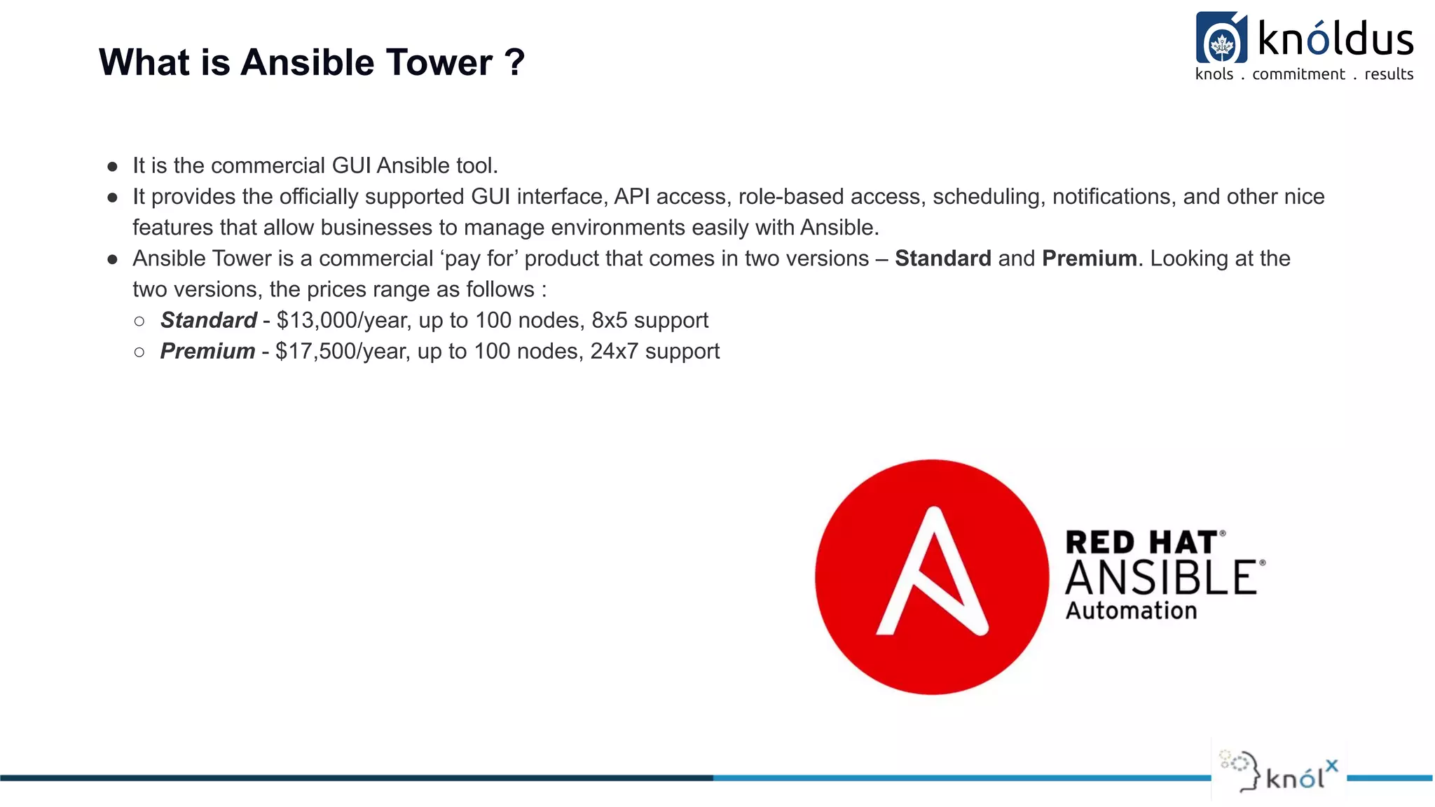 What is Ansible Tower ?
● It is the commercial GUI Ansible tool.
● It provides the officially supported GUI interface, API access, role-based access, scheduling, notifications, and other nice
features that allow businesses to manage environments easily with Ansible.
● Ansible Tower is a commercial ‘pay for’ product that comes in two versions – Standard and Premium. Looking at the
two versions, the prices range as follows :
○ Standard - $13,000/year, up to 100 nodes, 8x5 support
○ Premium - $17,500/year, up to 100 nodes, 24x7 support
 