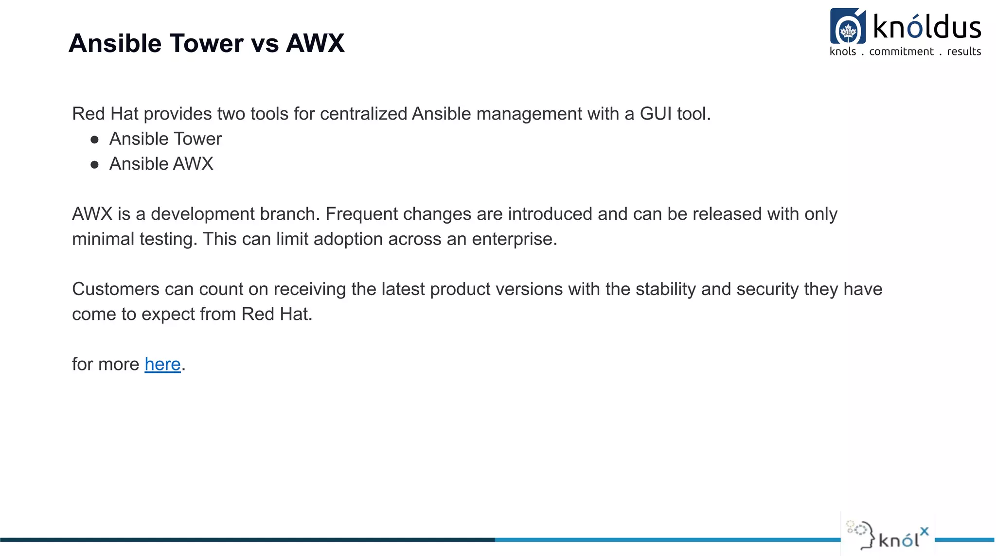 Ansible Tower vs AWX
Red Hat provides two tools for centralized Ansible management with a GUI tool.
● Ansible Tower
● Ansible AWX
AWX is a development branch. Frequent changes are introduced and can be released with only
minimal testing. This can limit adoption across an enterprise.
Customers can count on receiving the latest product versions with the stability and security they have
come to expect from Red Hat.
for more here.
 