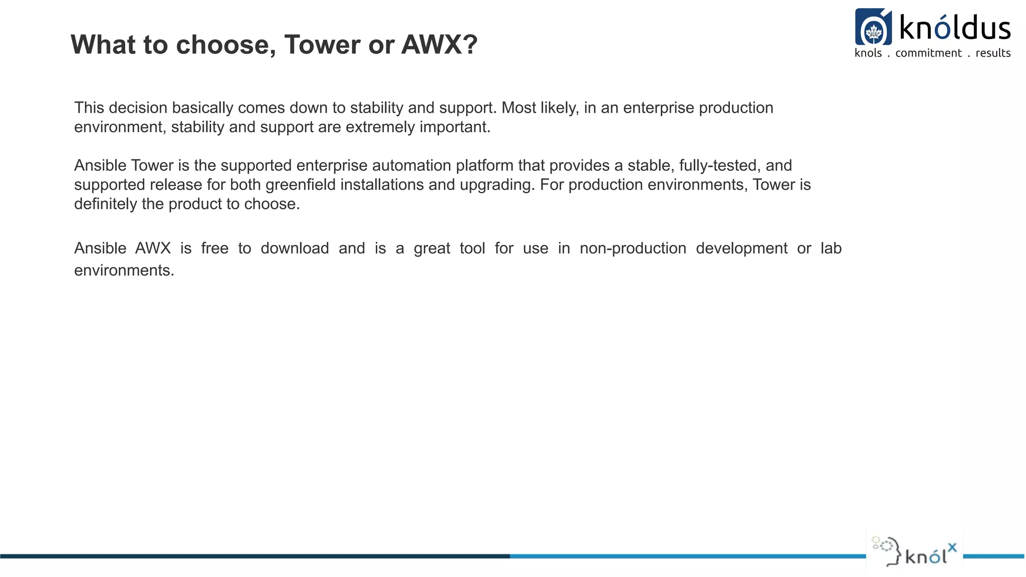 What to choose, Tower or AWX?
This decision basically comes down to stability and support. Most likely, in an enterprise production
environment, stability and support are extremely important.
Ansible Tower is the supported enterprise automation platform that provides a stable, fully-tested, and
supported release for both greenfield installations and upgrading. For production environments, Tower is
definitely the product to choose.
Ansible AWX is free to download and is a great tool for use in non-production development or lab
environments.
 