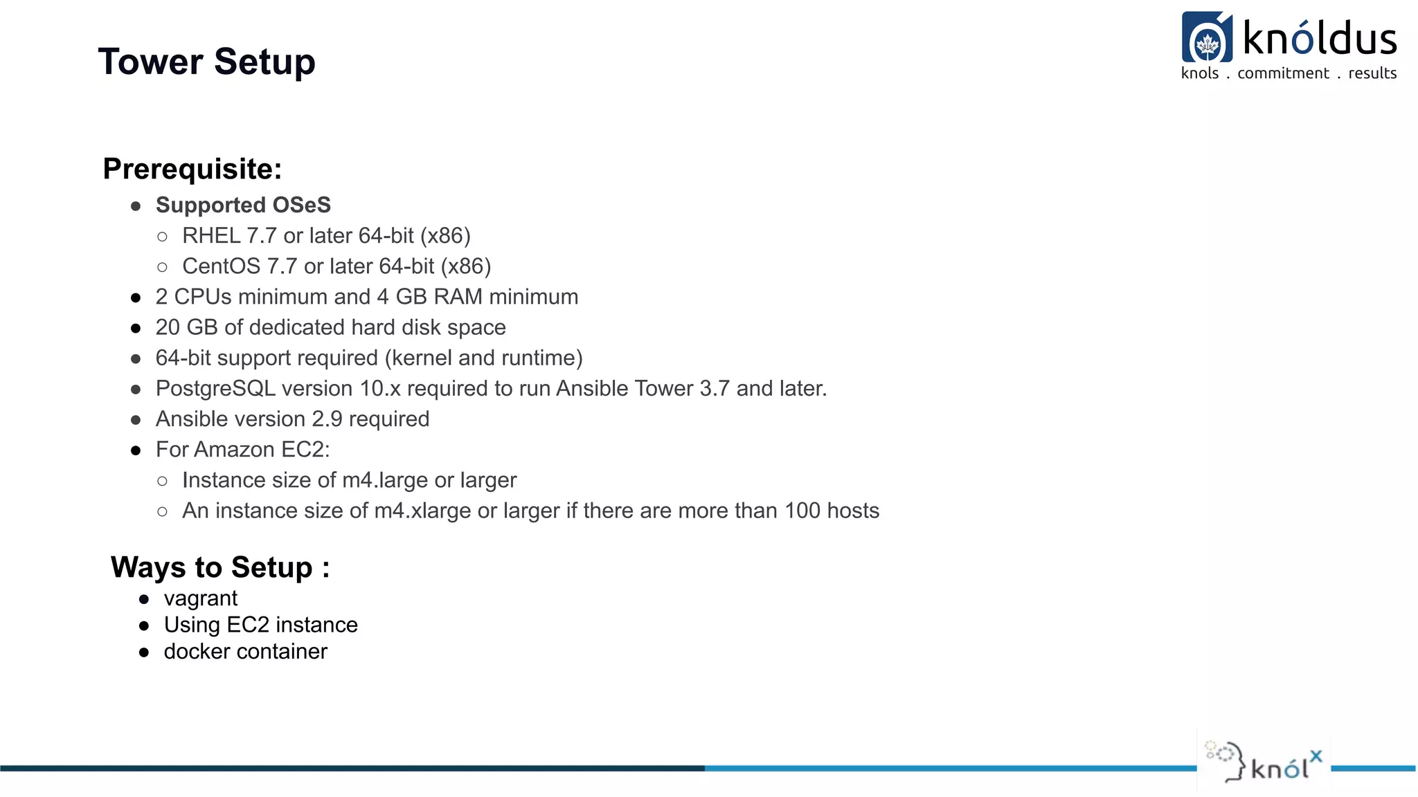 Tower Setup
Prerequisite:
● Supported OSeS
○ RHEL 7.7 or later 64-bit (x86)
○ CentOS 7.7 or later 64-bit (x86)
● 2 CPUs minimum and 4 GB RAM minimum
● 20 GB of dedicated hard disk space
● 64-bit support required (kernel and runtime)
● PostgreSQL version 10.x required to run Ansible Tower 3.7 and later.
● Ansible version 2.9 required
● For Amazon EC2:
○ Instance size of m4.large or larger
○ An instance size of m4.xlarge or larger if there are more than 100 hosts
Ways to Setup :
● vagrant
● Using EC2 instance
● docker container
 