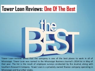 Tower Loan Reviews: One Of The Best 
Tower Loan reviews stress that the company is one of the best places to work in all of 
Mississippi. Tower Loan was named to the Mississippi Business Journal's 2014 list in May of 
that year. The list is the result of employee surveys conducted by the Journal, along with 
Southern Research Company. Tower Loan is a privately owned finance company operating in 
Mississippi and four other states. 
 