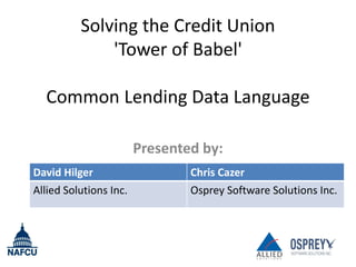 Solving the Credit Union
              'Tower of Babel'

  Common Lending Data Language

                        Presented by:
David Hilger                    Chris Cazer
Allied Solutions Inc.           Osprey Software Solutions Inc.
 