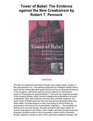 Tower of Babel: The Evidence
      against the New Creationism by
            Robert T. Pennock




                                 A Must Read!


The face of creationism has been through some major plastic surgery in
the past decade or so. The leading proponents of intelligent design theory
have left the ranting flat-earth types behind and found respected positions
in the academic world from which to launch attacks on mainstream
science. Philosopher of science Robert T. Pennock has explored all sides
of the ongoing debate, which remains (despite the prote stations of many
creationists) more about biblical inerrancy than scientific evidence. His
book Tower of Babel examines the new directions antievolutionists have
taken lately, but goes beyond a mere recounting of recent history by
proposing a new avenue of counterattack: linguistics. The parallels are
striking once we look closely: Genesis proclaims that God created all
human languages at one stroke, while modern scientific thought proposes
linguistic evolution similar in form to genetics. Best of all for scientists,
though, linguistic change is much more rapid than biological change, and
 