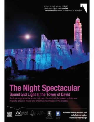 Sound and Light at the Tower of David
As dusk embraces the ancient stones, the story of Jerusalem unfolds in a
majestic blaze of music and breathtaking images in the Citadel.




                                                                 Advanced booking advised *2884
                                                                           Jaffa Gate, Jerusalem
                                       Jerusalem
                                       Municipality   Join Us!          www.towerofdavid.org.il
 