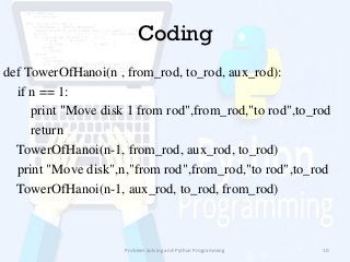 Coding
def TowerOfHanoi(n , from_rod, to_rod, aux_rod):
if n == 1:
print "Move disk 1 from rod",from_rod,"to rod",to_rod
return
TowerOfHanoi(n-1, from_rod, aux_rod, to_rod)
print "Move disk",n,"from rod",from_rod,"to rod",to_rod
TowerOfHanoi(n-1, aux_rod, to_rod, from_rod)
Problem Solving and Python Programming 10
 
