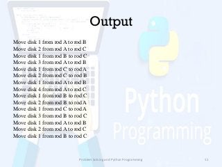 Output
Move disk 1 from rod A to rod B
Move disk 2 from rod A to rod C
Move disk 1 from rod B to rod C
Move disk 3 from rod A to rod B
Move disk 1 from rod C to rod A
Move disk 2 from rod C to rod B
Move disk 1 from rod A to rod B
Move disk 4 from rod A to rod C
Move disk 1 from rod B to rod C
Move disk 2 from rod B to rod A
Move disk 1 from rod C to rod A
Move disk 3 from rod B to rod C
Move disk 1 from rod A to rod B
Move disk 2 from rod A to rod C
Move disk 1 from rod B to rod C
Problem Solving and Python Programming 11
 