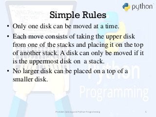 Simple Rules
• Only one disk can be moved at a time.
• Each move consists of taking the upper disk
from one of the stacks and placing it on the top
of another stack. A disk can only be moved if it
is the uppermost disk on a stack.
• No larger disk can be placed on a top of a
smaller disk.
Problem Solving and Python Programming 5
 