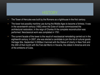 HISTORY
• The Tower of Hercules was built by the Romans as a lighthouse in the first century.
• The tower lost possibly maritime use during the Middle Ages to become a fortress. It was
in the seventeenth century (1682) when the Duke of Uceda commissioned the
architectural restoration, in the reign of Charles III the complete reconstruction was
performed. Neoclassical work was completed in 1791.
• The current facade of the tower is the result of neoclassical remodeling carried out in the
eighteenth century. In 2007, she was elected a candidate to join the list of cultural goods
Heritage Site. September 9 2008se it twinned with the Statue of Liberty in New York and
the 25th of that month with the Faro del Morro in Havana, the oldest in America and one
of the emblems of Cuba.
 