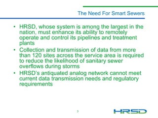 The Need For Smart Sewers

• HRSD, whose system is among the largest in the
nation, must enhance its ability to remotely
operate and control its pump stations and
treatment plants
• Collection and transmission of data from more
than 120 sites across the service area is required
to reduce the likelihood of sanitary sewer
overflows during storms
• HRSD’s antiquated analog network cannot meet
current data transmission needs and regulatory
requirements
• One of 51 US EPA mandated projects
3

 