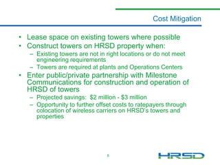 Cost Mitigation
• Lease space on existing towers where possible
• Construct towers on HRSD property when:
– Existing towers are not in right locations or do not meet
engineering requirements
– Towers are required at plants and Operations Centers

• Enter public/private partnership with Milestone
Communications for construction and operation of
HRSD of towers
– Projected savings: $2 million - $3 million
– Opportunity to further offset costs to ratepayers through
colocation of wireless carriers on HRSD’s towers and
properties

6

 