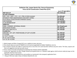 Solitairian City, Jaypee Sports City, Yamuna Expressway 
Price List On Construction Linked Plan (CLP) 
w.e.f. 6th April 2014 
BSP ON CLP 
RS.3350/sqft 
ALLIED CHARGES 
EDC + IDC + EEC + FFC + LR + PBU (2 KWA included) 
Rs.200/sqft 
INTEREST FREE MAINTENANCE SECURITY (IFMS) 
Rs.25/sqft 
ELECTRICAL SUB-STATION CHARGES (ESSC) 
Rs.50/sqft 
CAR PARKING 
Rs.2,50,000/- 
CLUB MEMBERSHIP 
Rs.1,00,000/- 
VIEW PLC 
PARK / CORNER / INTERNAL ROADS 
Rs.75/sqft each 
MAIN ROAD FACING 
Rs.100/sqft 
ANY TWO VIEW PLC’S 
Rs.125/sqft 
FLOOR PLC 
GROUND / 19th / 20th / PENTHOUSE( 21st,22nd ) FLOOR 
Rs.150/sqft 
1st FLOOR 
Rs.125/sqft 
2nd TO 7th FLOOR 
RS.100/sqft 
8th TO 12Ath FLOOR 
RS.75/sqft 
14th TO 18th FLOOR 
Rs.100/sqft 
1 Allied charges and Other Charges (PLC) are in addition to basic sale price. 2 Price shown above are only for TOWER S2, S3, S4 and not applicable for ICONIC TOWERS (S-1 & S-5). 3 The company reserves the rights to revise the price at any time at its sole discretion without any prior notice. The Sizes, Layouts and Plans are suggestive and may vary with actual. 4 Prices ruling on the date of booking & accepted by the company shall be applicable. 5 Service tax, registration & other charges levied by the government or a relevant nodal agency shall be borne solely by buyer at the applicable rate from time to time. 
6Booking is subject to detailed terms and condition as mentioned in the company’s application form. 
7Cheque / DD to be made in favor of Solitaire Realinfra Pvt. Ltd.  