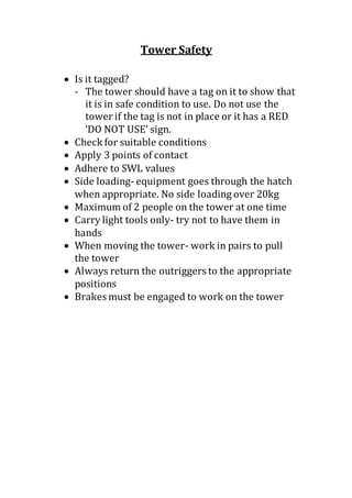 Tower Safety
 Is it tagged?
- The tower should have a tag on it to show that
it is in safe condition to use. Do not use the
tower if the tag is not in place or it has a RED
‘DO NOT USE’ sign.
 Check for suitable conditions
 Apply 3 points of contact
 Adhere to SWL values
 Side loading- equipment goes through the hatch
when appropriate. No side loading over 20kg
 Maximum of 2 people on the tower at one time
 Carry light tools only- try not to have them in
hands
 When moving the tower- work in pairs to pull
the tower
 Always return the outriggers to the appropriate
positions
 Brakes must be engaged to work on the tower
 