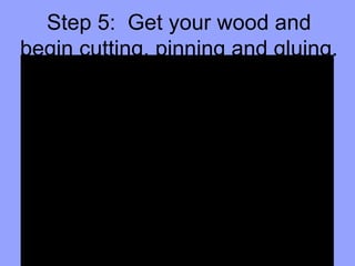 Step 5:  Get your wood and begin cutting, pinning and gluing. 