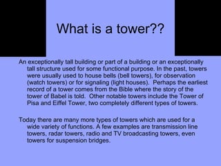What is a tower?? An exceptionally tall building or part of a building or an exceptionally tall structure used for some functional purpose. In the past, towers were usually used to house bells (bell towers), for observation (watch towers) or for signaling (light houses).  Perhaps the earliest record of a tower comes from the Bible where the story of the tower of Babel is told.  Other notable towers include the Tower of Pisa and Eiffel Tower, two completely different types of towers.  Today there are many more types of towers which are used for a wide variety of functions. A few examples are transmission line towers, radar towers, radio and TV broadcasting towers, even towers for suspension bridges. 