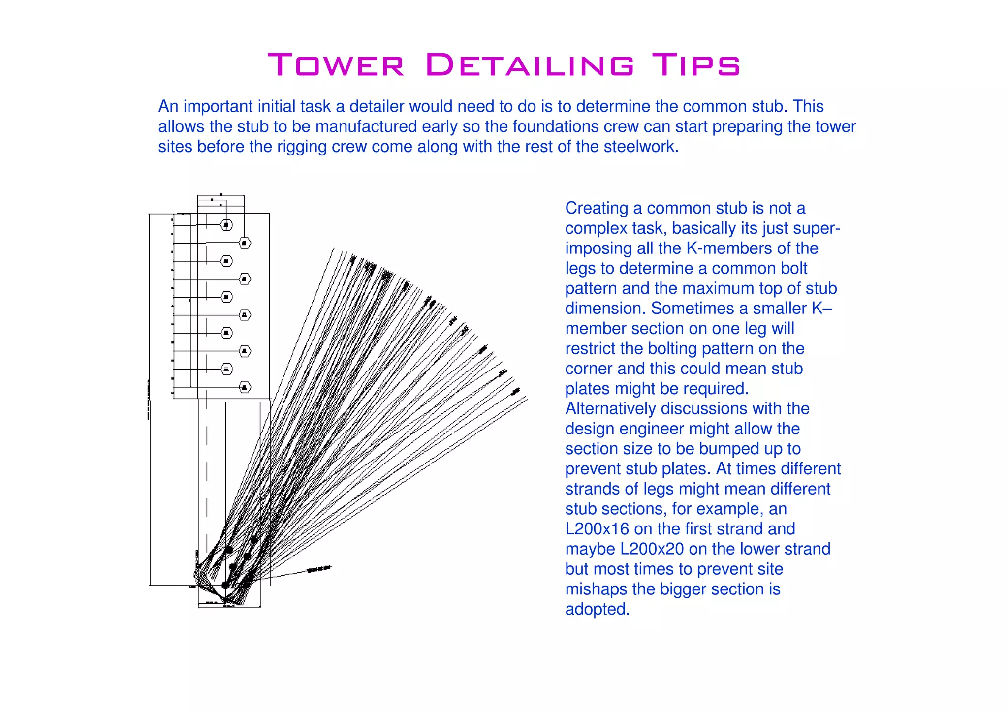 Tower Detailing TipsTower Detailing TipsTower Detailing TipsTower Detailing Tips
An important initial task a detailer would need to do is to determine the common stub. This
allows the stub to be manufactured early so the foundations crew can start preparing the tower
sites before the rigging crew come along with the rest of the steelwork.
Creating a common stub is not a
complex task, basically its just super-
imposing all the K-members of the
legs to determine a common bolt
pattern and the maximum top of stub
dimension. Sometimes a smaller K–
member section on one leg will
restrict the bolting pattern on the
corner and this could mean stub
plates might be required.
Alternatively discussions with the
design engineer might allow the
section size to be bumped up to
prevent stub plates. At times different
strands of legs might mean different
stub sections, for example, an
L200x16 on the first strand and
maybe L200x20 on the lower strand
but most times to prevent site
mishaps the bigger section is
adopted.
 