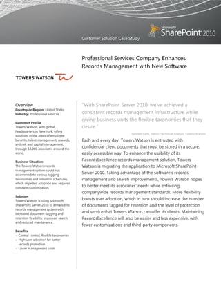 Customer Solution Case Study



                                          Professional Services Company Enhances
                                          Records Management with New Software




Overview                                  “With SharePoint Server 2010, we’ve achieved a
Country or Region: United States
Industry: Professional services           consistent records management infrastructure while
                                          giving business units the flexible taxonomies that they
Customer Profile
Towers Watson, with global                desire.”
headquarters in New York, offers
                                                                    Faheem Larik, Senior Technical Analyst, Towers Watson
solutions in the areas of employee
benefits, talent management, rewards,     Each and every day, Towers Watson is entrusted with
and risk and capital management,
through 14,000 associates around the
                                          confidential client documents that must be stored in a secure,
world.                                    easily accessible way. To enhance the usability of its
Business Situation
                                          RecordsExcellence records management solution, Towers
The Towers Watson records                 Watson is migrating the application to Microsoft SharePoint
management system could not
accommodate various tagging
                                          Server 2010. Taking advantage of the software’s records
taxonomies and retention schedules,       management and search improvements, Towers Watson hopes
which impeded adoption and required
constant customization.
                                          to better meet its associates’ needs while enforcing
                                          companywide records management standards. More flexibility
Solution
Towers Watson is using Microsoft
                                          boosts user adoption, which in turn should increase the number
SharePoint Server 2010 to enhance its     of documents tagged for retention and the level of protection
records management system with
increased document-tagging and
                                          and service that Towers Watson can offer its clients. Maintaining
retention flexibility, improved search,   RecordsExcellence will also be easier and less expensive, with
and reduced maintenance.
                                          fewer customizations and third-party components.
Benefits
 Central control, flexible taxonomies
 High user adoption for better
  records protection
 Lower management costs
 