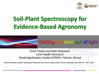 Soil-Plant Spectroscopy for
Evidence-Based Agronomy
Erick Towett and Keith Shepherd
Land Health Decisions
World Agroforestry Centre (ICRAF), Nairobi, Kenya
SCALING PRECISION NUTRIENT MANAGEMENT (PNM) PRACTICES IN SOUTH ASIAN CEREAL SYSTEM, MUSSOORIE, INDIA, APRIL 27 – 29TH, 2016
Getting the best out of light
 
