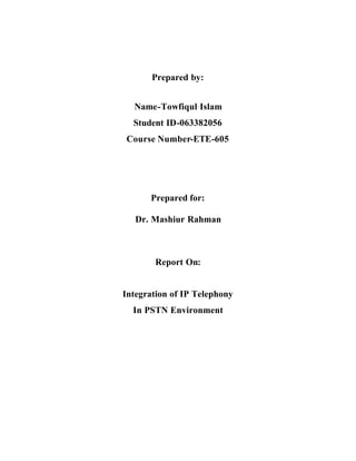 Prepared by:


  Name-Towfiqul Islam
  Student ID-063382056
Course Number-ETE-605




      Prepared for:

   Dr. Mashiur Rahman



        Report On:


Integration of IP Telephony
  In PSTN Environment
 
