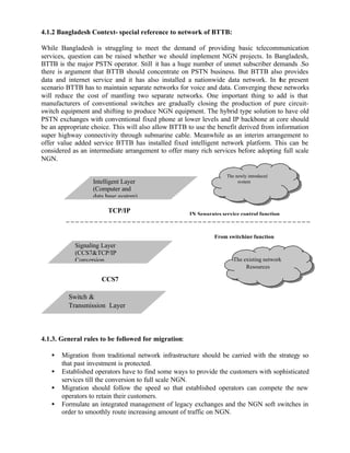 4.1.2 Bangladesh Context- special reference to network of BTTB:

While Bangladesh is struggling to meet the demand of providing basic telecommunication
services, question can be raised whether we should implement NGN projects. In Bangladesh,
BTTB is the major PSTN operator. Still it has a huge number of unmet subscriber demands .So
there is argument that BTTB should concentrate on PSTN business. But BTTB also provides
data and internet service and it has also installed a nationwide data network. In the present
scenario BTTB has to maintain separate networks for voice and data. Converging these networks
will reduce the cost of mantling two separate networks. One important thing to add is that
manufacturers of conventional switches are gradually closing the production of pure circuit-
switch equipment and shifting to produce NGN equipment. The hybrid type solution to have old
PSTN exchanges with conventional fixed phone at lower levels and IP backbone at core should
be an appropriate choice. This will also allow BTTB to use the benefit derived from information
super highway connectivity through submarine cable. Meanwhile as an interim arrangement to
offer value added service BTTB has installed fixed intelligent network platform. This can be
considered as an intermediate arrangement to offer many rich services before adopting full scale
NGN.

                                                                    The newly introduced
                  Intelligent Layer                                      system
                  (Computer and
                  data base system)

                        TCP/IP                       IN Separates service control function



                                                               From switching function
            Signaling Layer
            (CCS7&TCP/IP
            Conversion                                                 The existing network
                                                                            Resources

                     CCS7

         Switch &
         Transmission Layer



4.1.3. General rules to be followed for migration:

   •   Migration from traditional network infrastructure should be carried with the strategy so
       that past investment is protected.
   •   Established operators have to find some ways to provide the customers with sophisticated
       services till the conversion to full scale NGN.
   •   Migration should follow the speed so that established operators can compete the new
       operators to retain their customers.
   •   Formulate an integrated management of legacy exchanges and the NGN soft switches in
       order to smoothly route increasing amount of traffic on NGN.
 