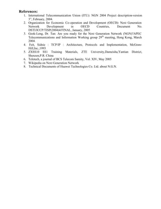 References:
  1. International Telecommunication Union (ITU): NGN 2004 Project description-version
     3”, February, 2004.
  2. Organization for Economic Co-operation and Development (OECD): Next Generation
     Network        Development       in    OECD        Countries,    Document     No.
     DSTI/ICCP/TISP(2004)4/FINAL, January, 2005
  3. Geok-Leng, Dr. Tan: Are you ready for the Next Generation Network (NGN)?APEC
     Telecommunications and Information Working group 29th meeting, Hong Kong, March
     2004.
  4. Feit, Sidnie : TCP/IP : Architecture, Protocols and Implementation, McGraw-
     Hill,Inc.,1993
  5. ZXSS10 SS1 Training Materials, ZTE University,Dameisha,Yantian District,
     Shenzen,P.R. China
  6. Teletech, a journal of BCS Telecom Samity, Vol. XIV, May 2005
  7. Wikipedia on Next Generation Network
  8. Technical Documents of Huawei Technologies Co. Ltd. about N.G.N.
 