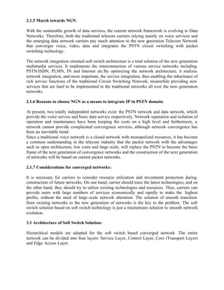 2.1.5 March towards NGN:

With the sustainable growth of data services, the current network framework is evolving to Data
Networks. Therefore, both the traditional telecom carriers relying mainly on voice services and
the emerging data network carriers pay much attention to the new generation Telecom Network
that converges voice, video, data and integrates the PSTN circuit switching with packet
switching technology.

The network integration oriented soft switch architecture is a total solution of the new generation
multimedia services. It implements the interconnection of various service networks including
PSTN/ISDN, PLMN, IN and Internet etc.By optimizing the network architecture, it realizes
network integration, and more important, the service integration, thus enabling the inheritance of
rich service functions of the traditional Circuit Switching Network, meanwhile providing new
services that are hard to be implemented in the traditional networks all over the new- generation
networks.

2.1.6 Reasons to choose NGN as a means to integrate IP in PSTN domain:

At present, two totally independent networks exist: the PSTN network and data network, which
provide the voice service and basic data service respectively. Network separation and isolation of
operation and maintenance have been keeping the costs on a high level and furthermore, a
network cannot provide complicated convergence services, although network convergence has
been an inevitable trend.
Since a traditional voice network is a closed network with monopolized resources, it has become
a common understanding in the telecom industry that the packet network with the advantages
such as open architecture, low costs and large scale, will replace the PSTN to become the basic
frame of the next generation of convergence networks and the construction of the next generation
of networks will be based on current packet networks.

2.1.7 Considerations for converged networks:

It is necessary for carriers to consider resource utilization and investment protection during
construction of future networks. On one hand, carrier should trace the latest technologies; and on
the other hand, they should try to utilize existing technologies and resources. Thus, carriers can
provide users with large numbers of services economically and rapidly to make the highest
profits, without the need of large-scale network alteration. The solution of smooth transition
from existing networks to the new generation of networks is the key to the problem. The soft
switch solution based on soft switch technology is just a mainstream solution to smooth network
evolution.

3.1 Architecture of Soft Switch Solution:

Hierarchical models are adopted for the soft switch based converged network .The entire
network can be divided into four layers: Service Layer, Control Layer, Core (Transport Layer)
and Edge Access Layer.
 